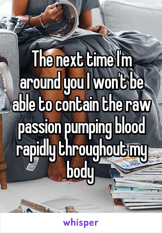 The next time I'm around you I won't be able to contain the raw passion pumping blood rapidly throughout my body 