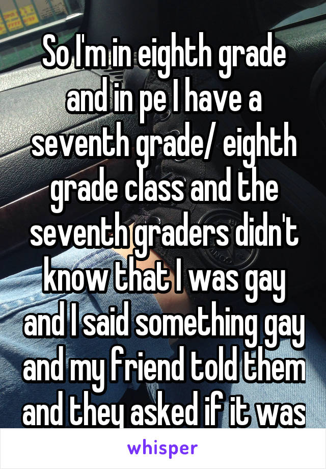 So I'm in eighth grade and in pe I have a seventh grade/ eighth grade class and the seventh graders didn't know that I was gay and I said something gay and my friend told them and they asked if it was