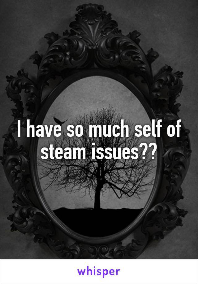 I have so much self of steam issues😩😩