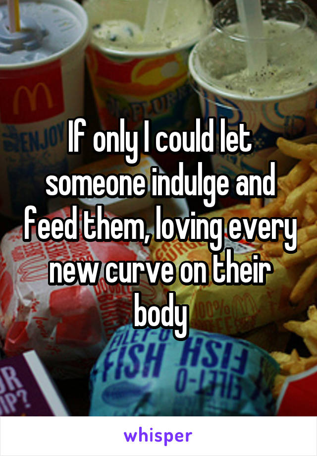 If only I could let someone indulge and feed them, loving every new curve on their body