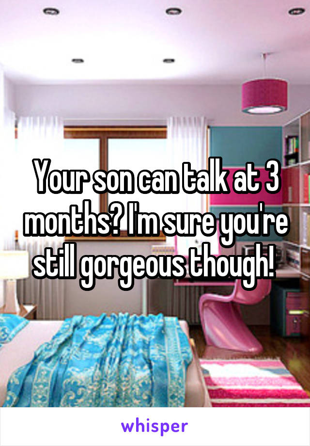 Your son can talk at 3 months? I'm sure you're still gorgeous though! 