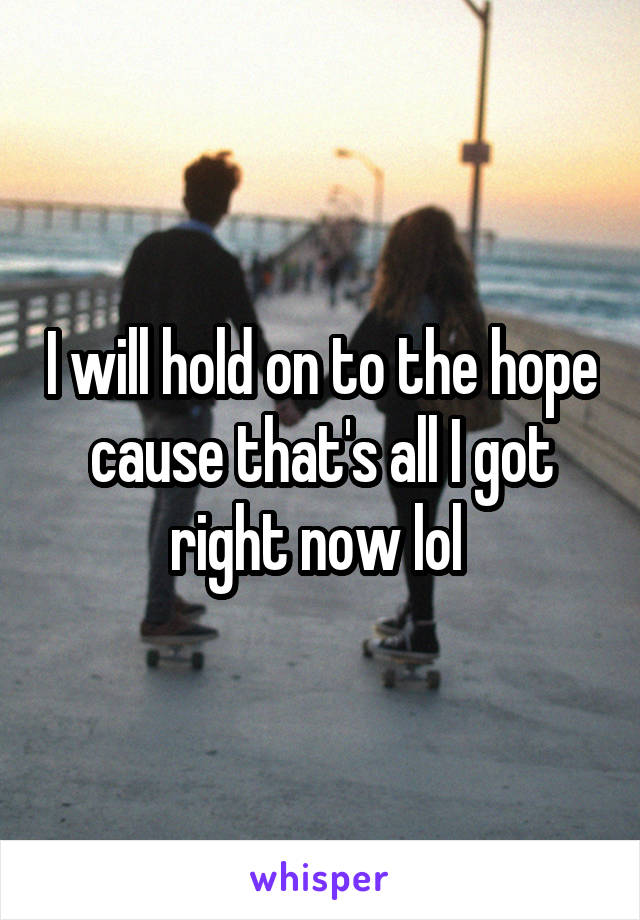 I will hold on to the hope cause that's all I got right now lol 