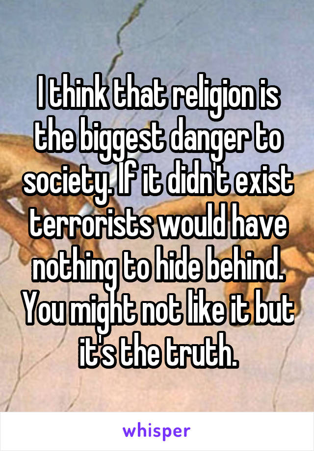 I think that religion is the biggest danger to society. If it didn't exist terrorists would have nothing to hide behind. You might not like it but it's the truth.