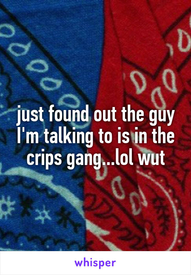 just found out the guy I'm talking to is in the crips gang...lol wut