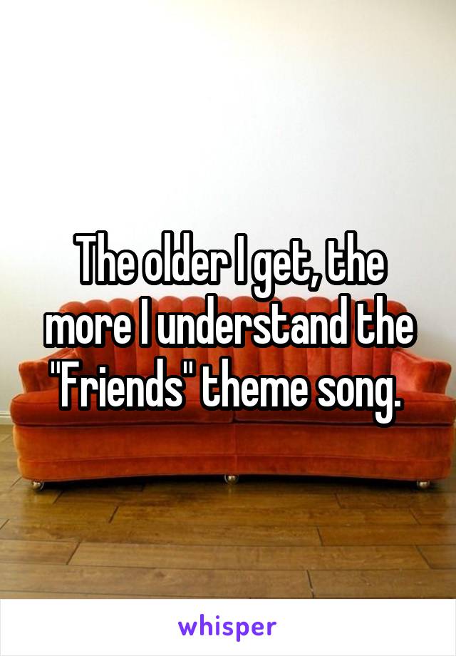 The older I get, the more I understand the "Friends" theme song. 