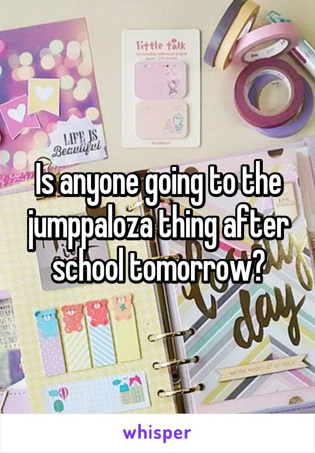 Is anyone going to the jumppaloza thing after school tomorrow?