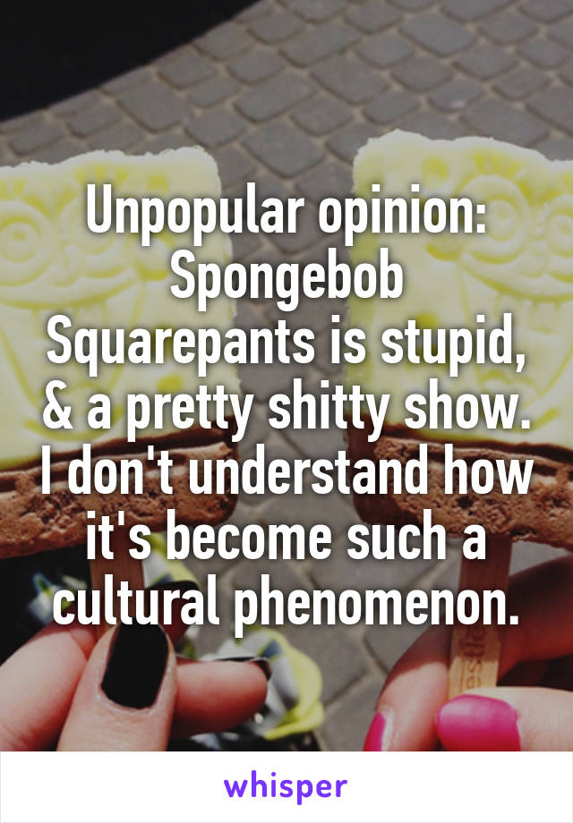 Unpopular opinion: Spongebob Squarepants is stupid, & a pretty shitty show. I don't understand how it's become such a cultural phenomenon.