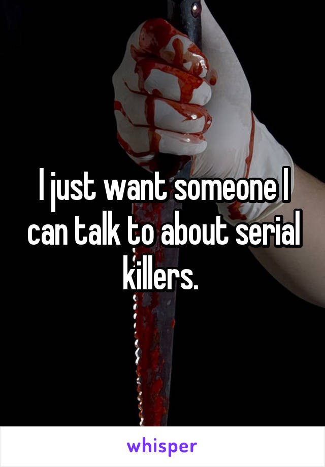 I just want someone I can talk to about serial killers. 