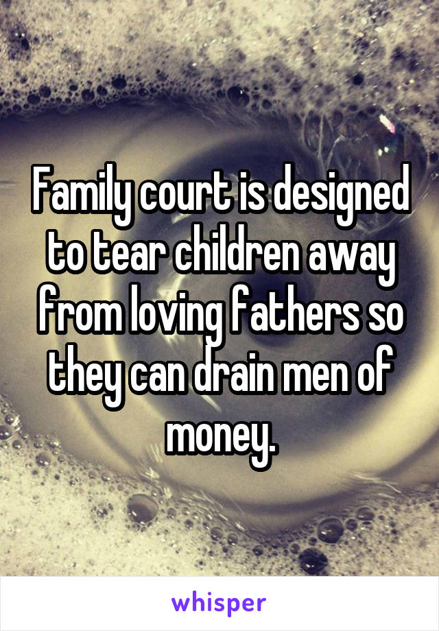 Family court is designed to tear children away from loving fathers so they can drain men of money.