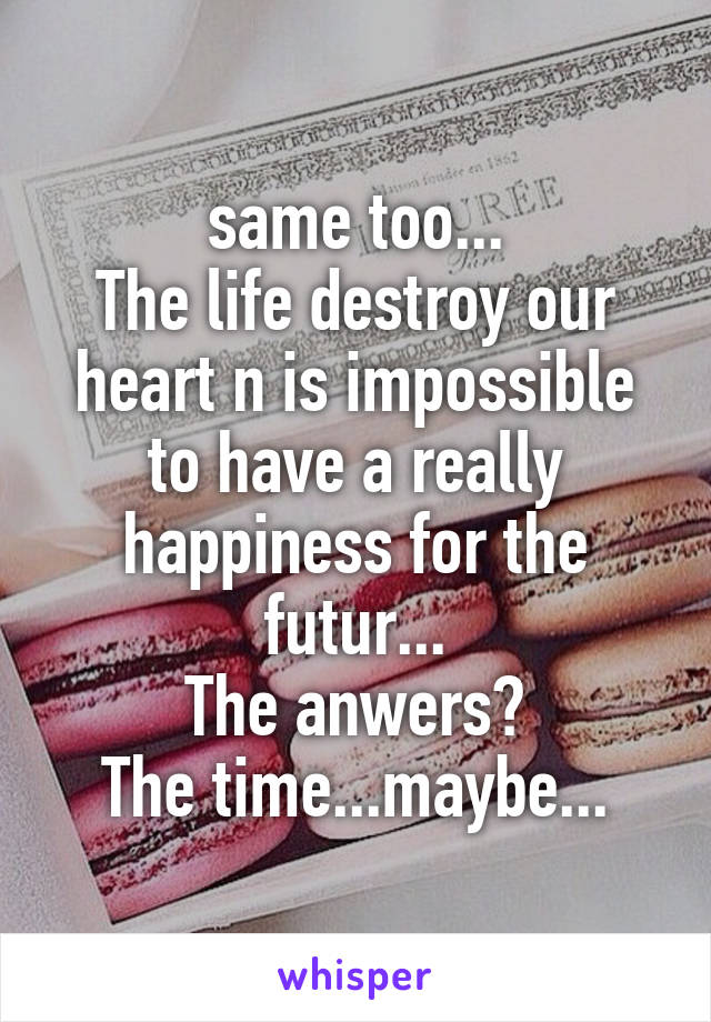 same too...
The life destroy our heart n is impossible to have a really happiness for the futur...
The anwers?
The time...maybe...