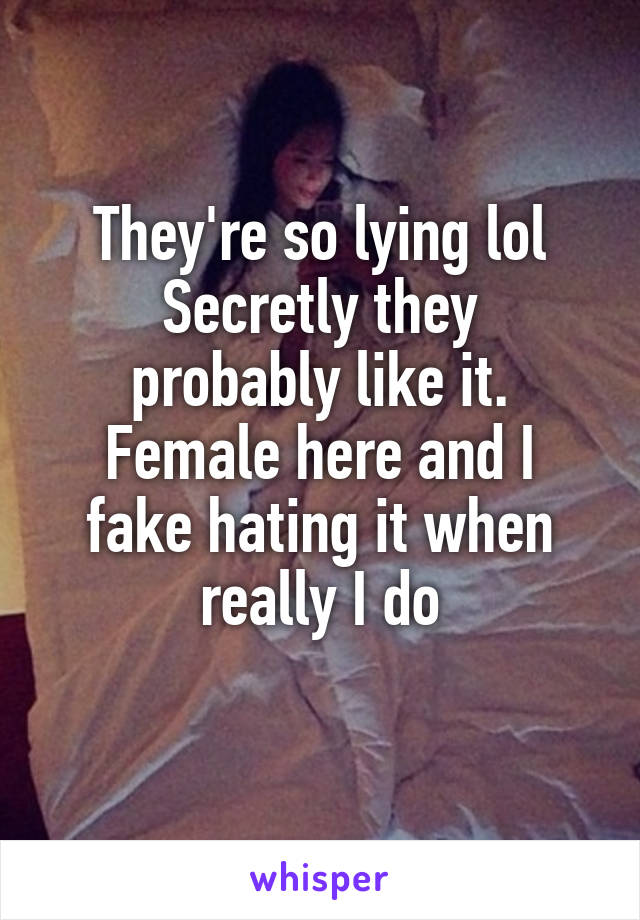 They're so lying lol
Secretly they probably like it.
Female here and I fake hating it when really I do
