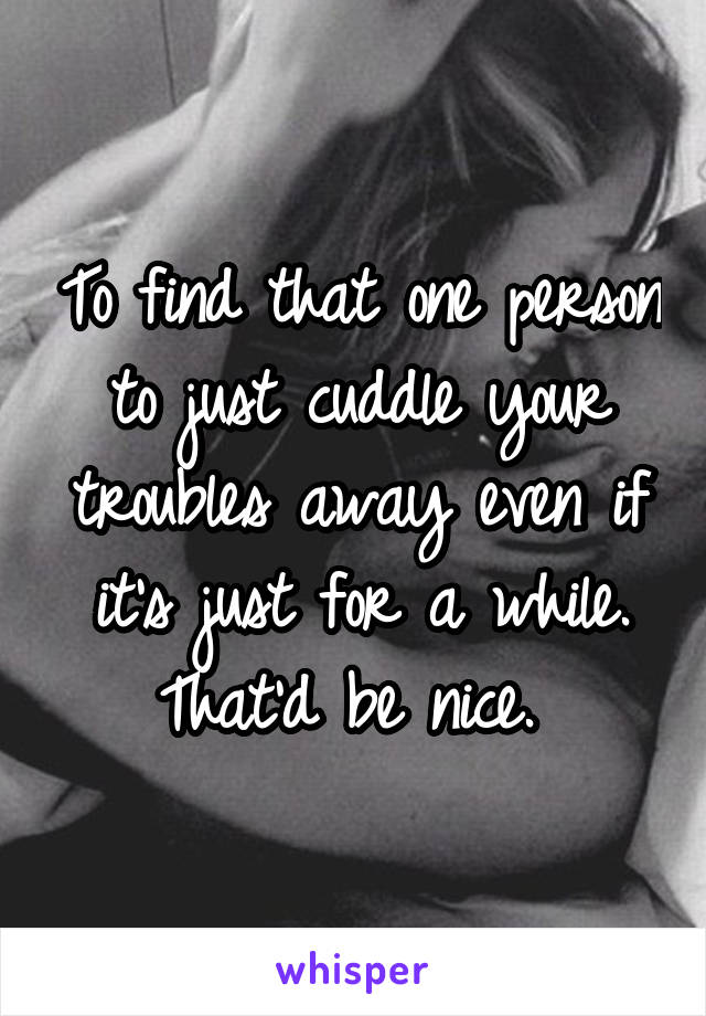 To find that one person to just cuddle your troubles away even if it's just for a while. That'd be nice. 