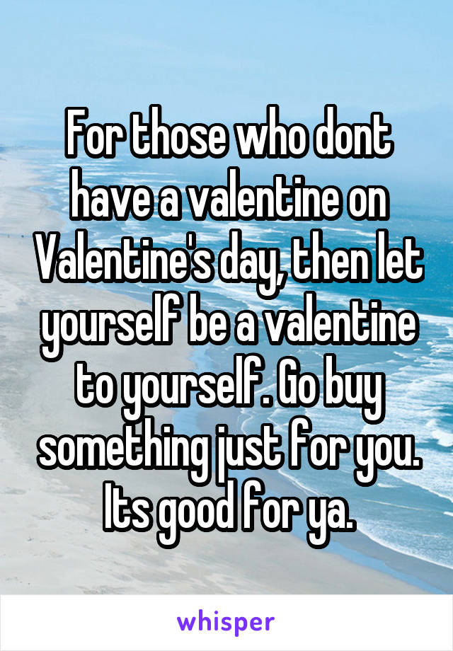For those who dont have a valentine on Valentine's day, then let yourself be a valentine to yourself. Go buy something just for you. Its good for ya.