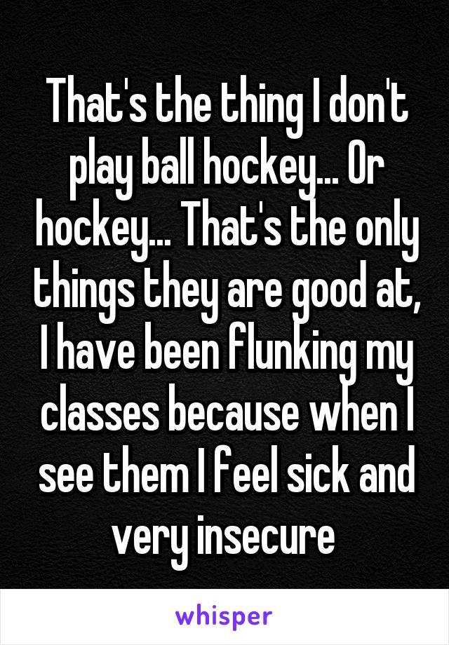 That's the thing I don't play ball hockey... Or hockey... That's the only things they are good at, I have been flunking my classes because when I see them I feel sick and very insecure 