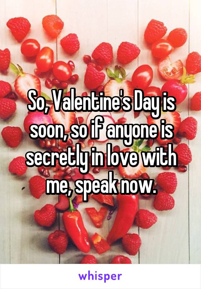 So, Valentine's Day is soon, so if anyone is secretly in love with me, speak now.