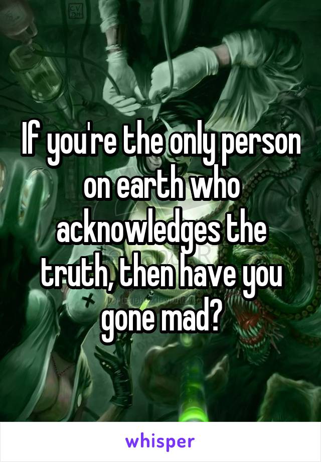 If you're the only person on earth who acknowledges the truth, then have you gone mad?