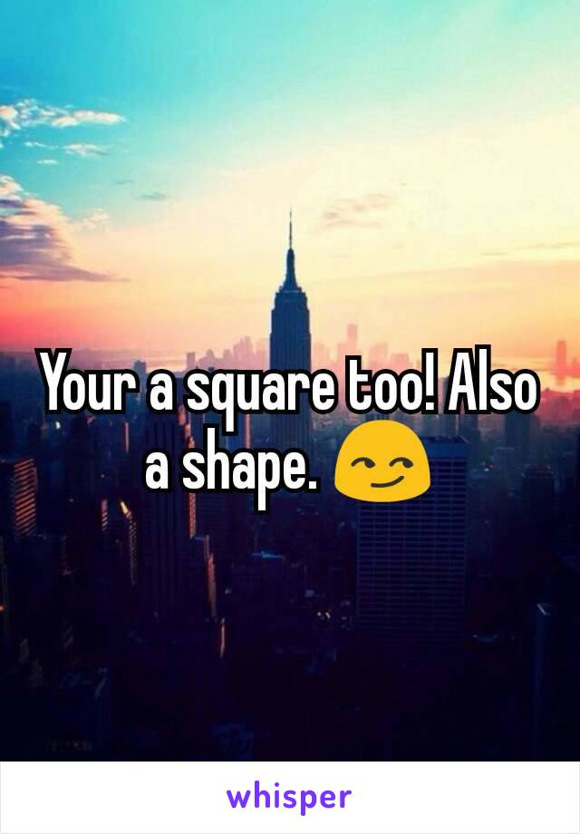 Your a square too! Also a shape. 😏