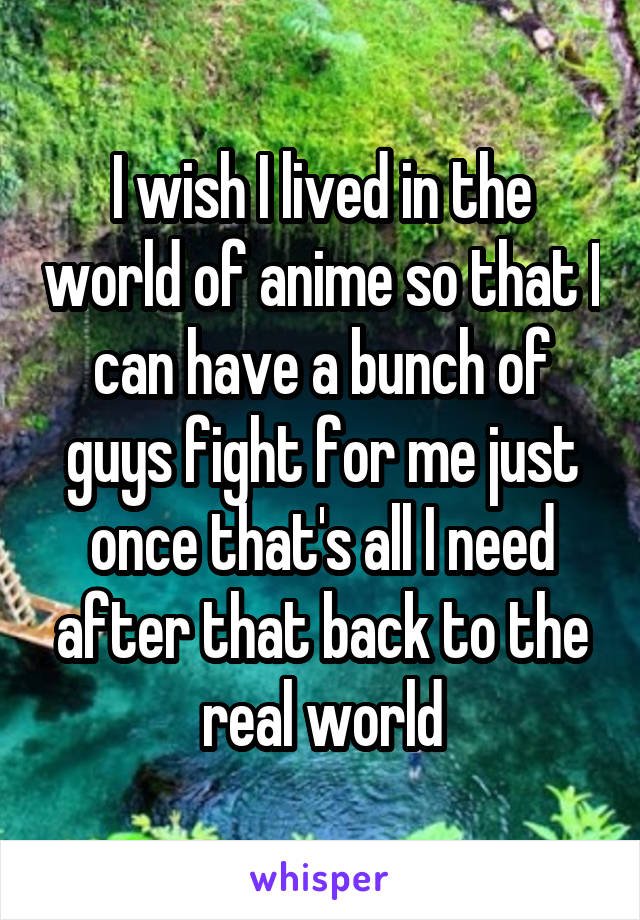 I wish I lived in the world of anime so that I can have a bunch of guys fight for me just once that's all I need after that back to the real world