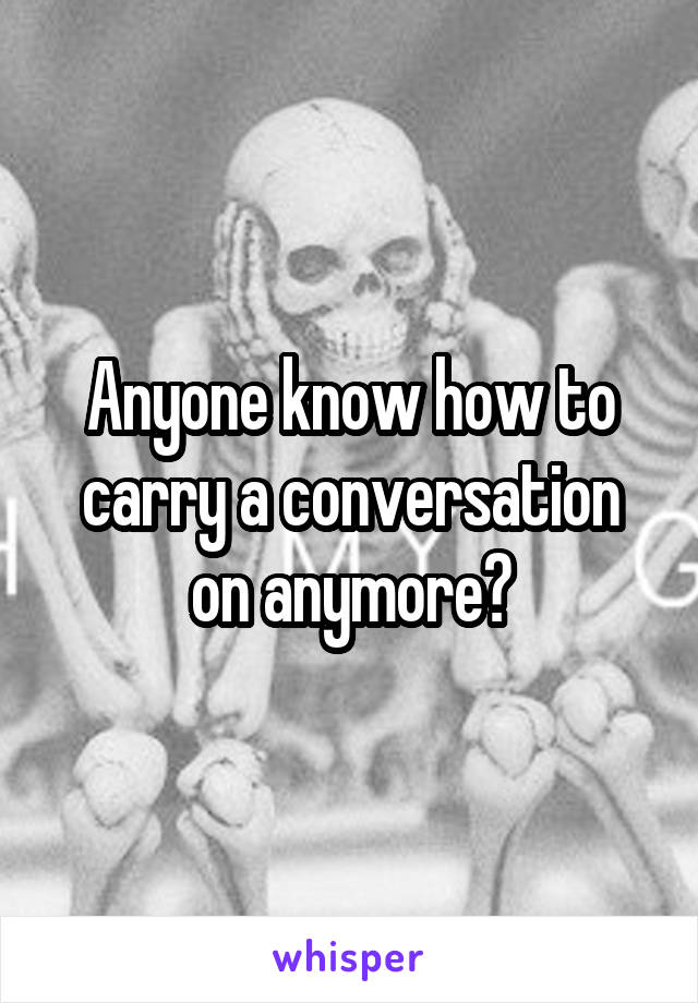 Anyone know how to carry a conversation on anymore?