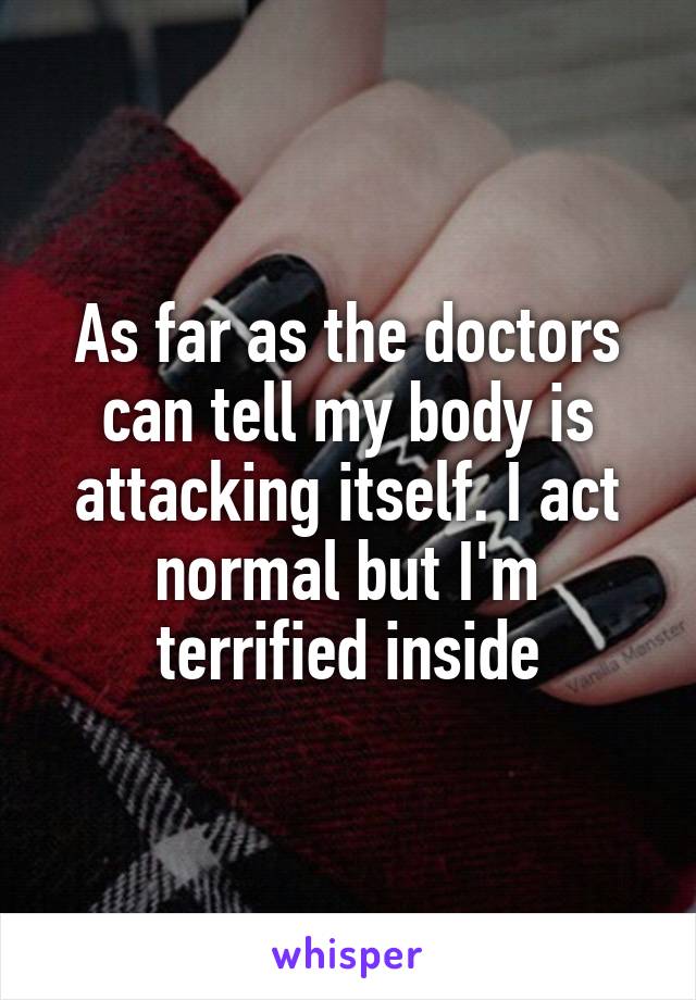 As far as the doctors can tell my body is attacking itself. I act normal but I'm terrified inside