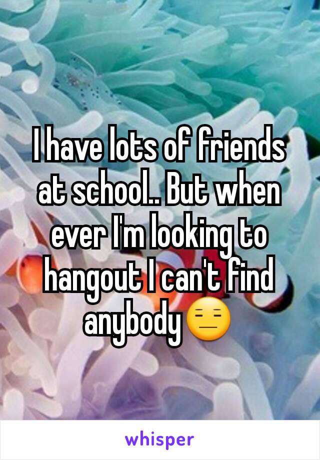I have lots of friends at school.. But when ever I'm looking to hangout I can't find anybody😑