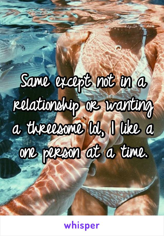 Same except not in a relationship or wanting a threesome lol, I like a one person at a time.