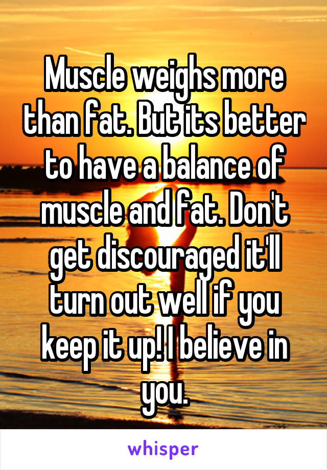 Muscle weighs more than fat. But its better to have a balance of muscle and fat. Don't get discouraged it'll turn out well if you keep it up! I believe in you.