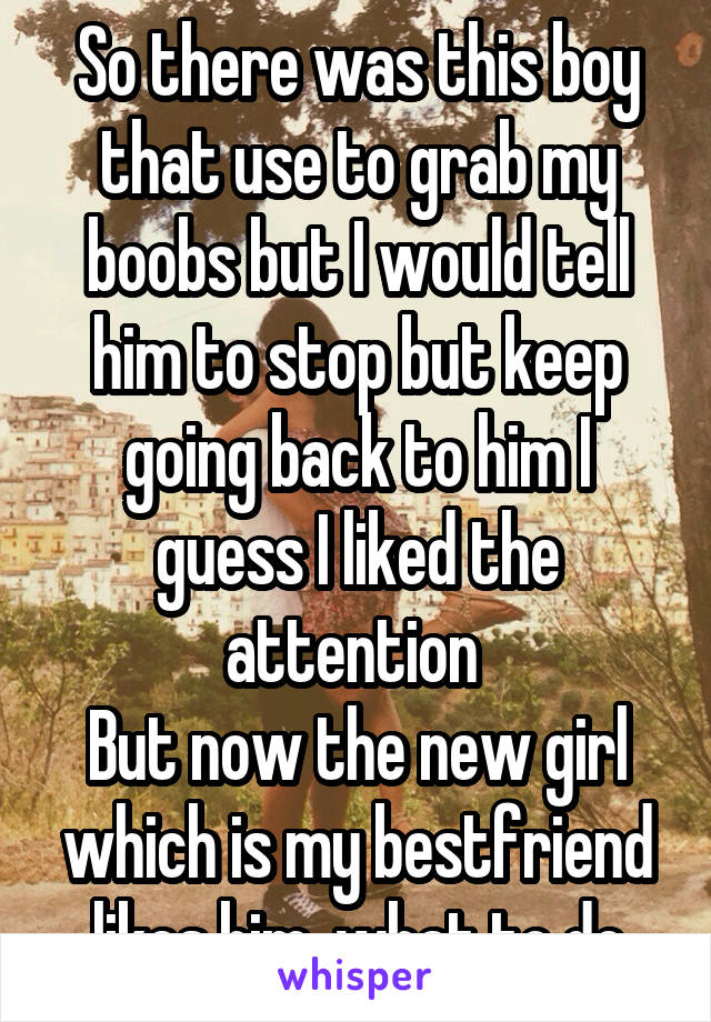 So there was this boy that use to grab my boobs but I would tell him to stop but keep going back to him I guess I liked the attention 
But now the new girl which is my bestfriend likes him  what to do