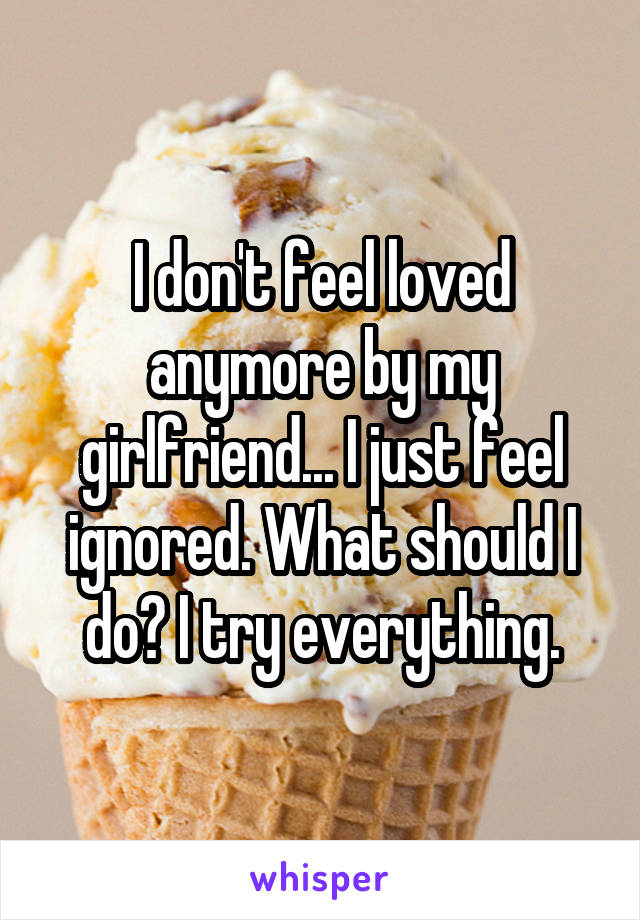 I don't feel loved anymore by my girlfriend... I just feel ignored. What should I do? I try everything.