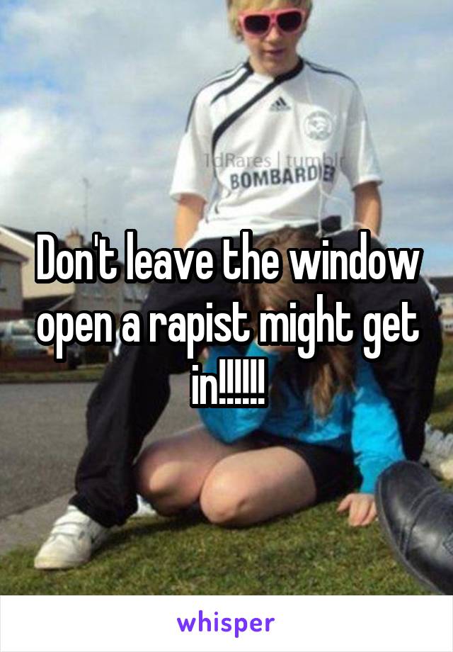 Don't leave the window open a rapist might get in!!!!!!