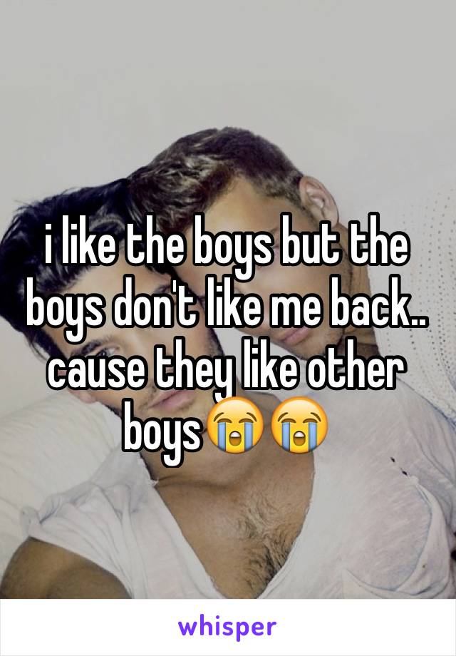 i like the boys but the boys don't like me back.. cause they like other boys😭😭