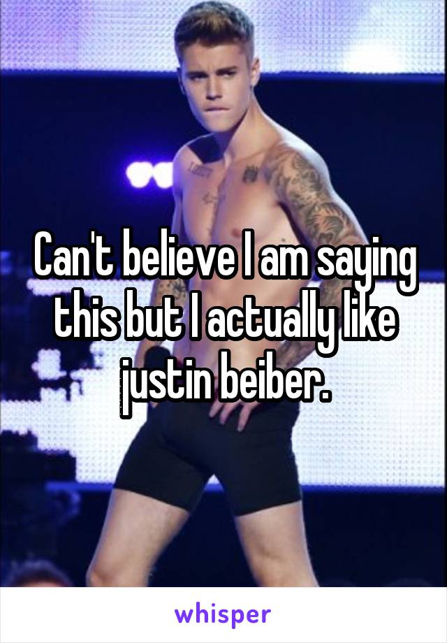 Can't believe I am saying this but I actually like justin beiber.