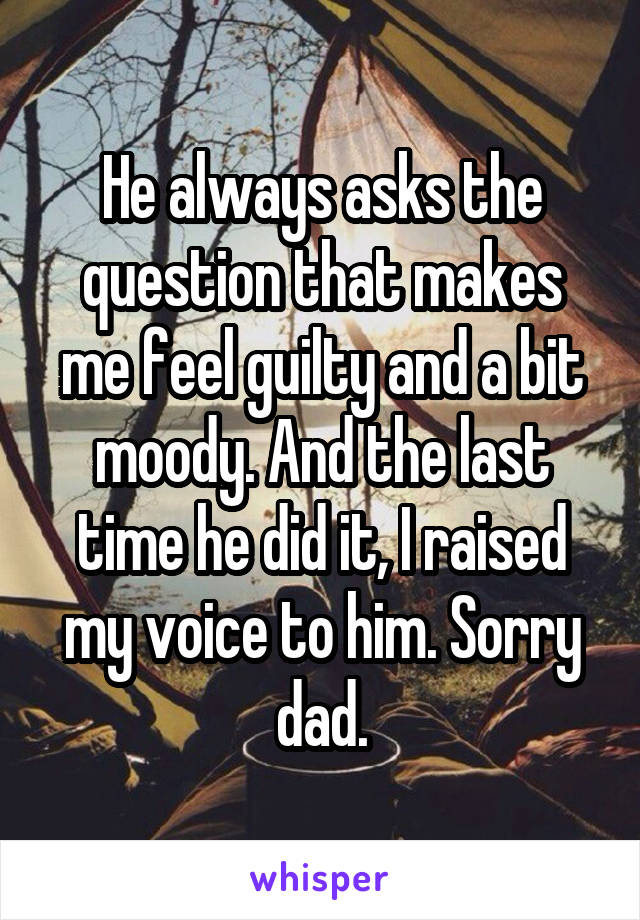 He always asks the question that makes me feel guilty and a bit moody. And the last time he did it, I raised my voice to him. Sorry dad.