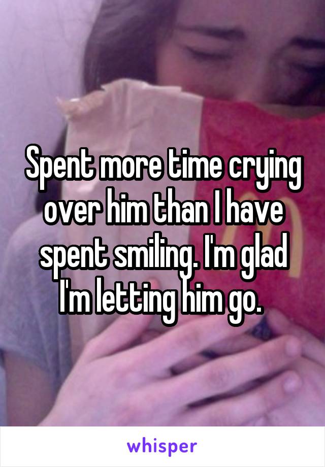 Spent more time crying over him than I have spent smiling. I'm glad I'm letting him go. 