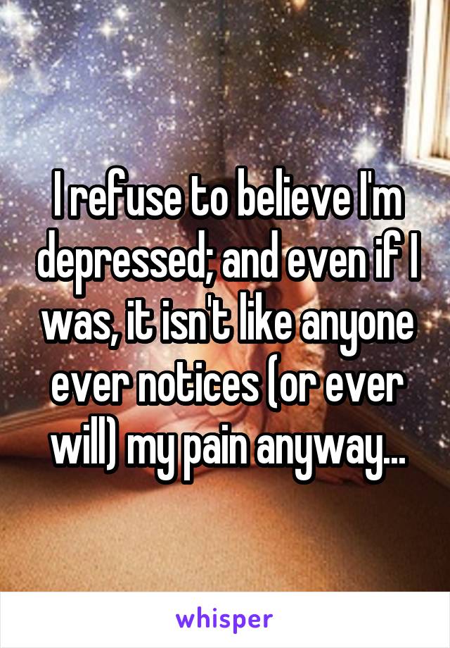 I refuse to believe I'm depressed; and even if I was, it isn't like anyone ever notices (or ever will) my pain anyway...