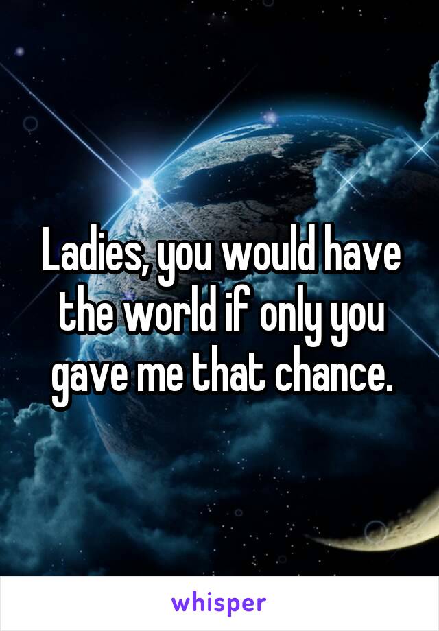Ladies, you would have the world if only you gave me that chance.