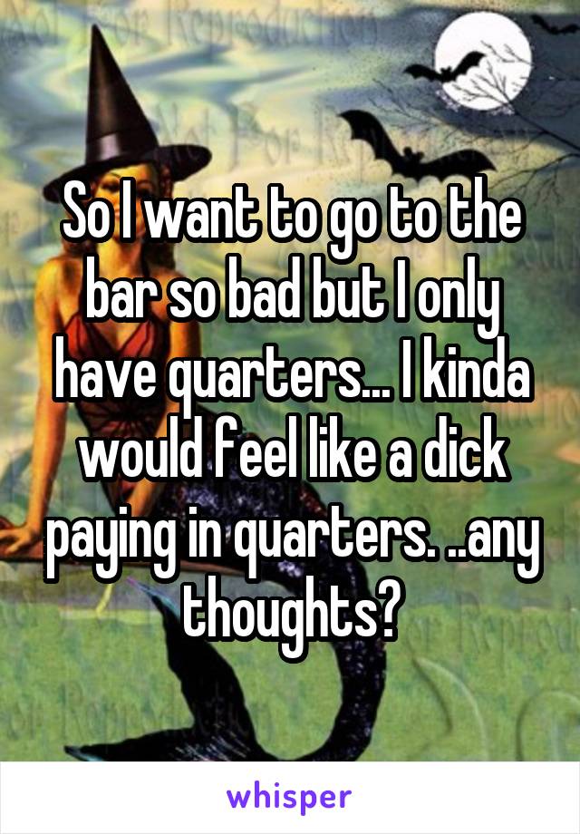 So I want to go to the bar so bad but I only have quarters... I kinda would feel like a dick paying in quarters. ..any thoughts?