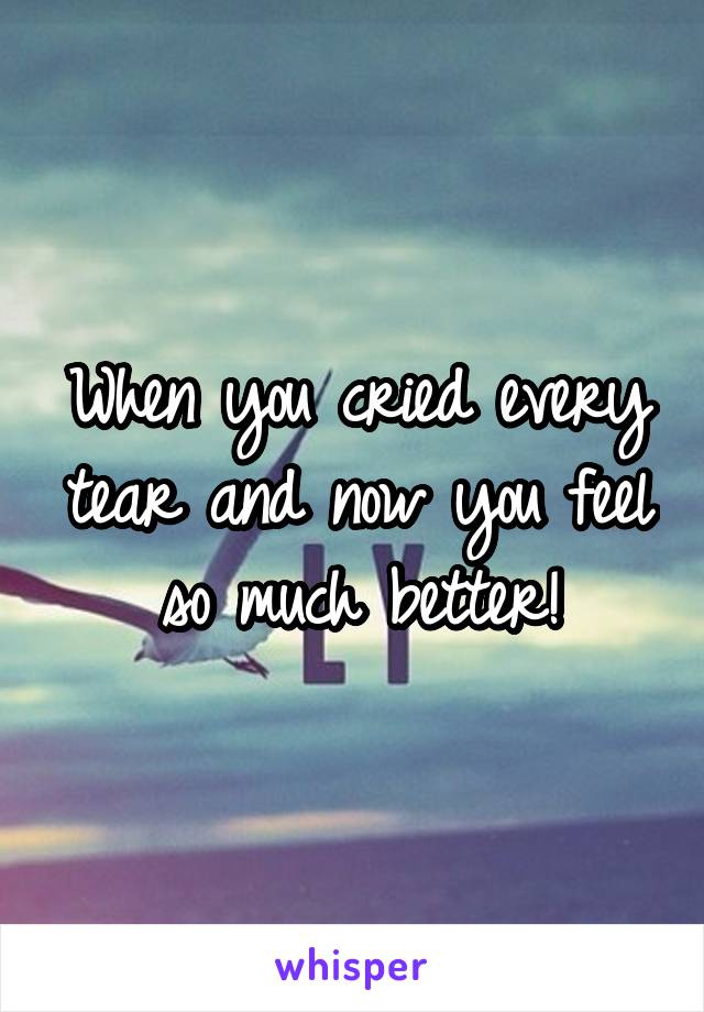 When you cried every tear and now you feel so much better!