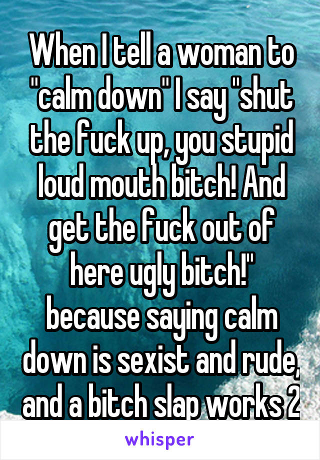 When I tell a woman to "calm down" I say "shut the fuck up, you stupid loud mouth bitch! And get the fuck out of here ugly bitch!" because saying calm down is sexist and rude, and a bitch slap works 2