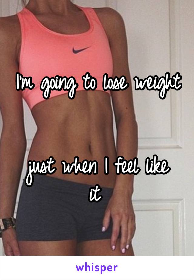 I'm going to lose weight 

just when I feel like it 