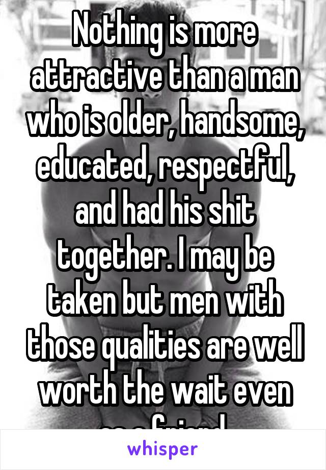 Nothing is more attractive than a man who is older, handsome, educated, respectful, and had his shit together. I may be taken but men with those qualities are well worth the wait even as a friend 