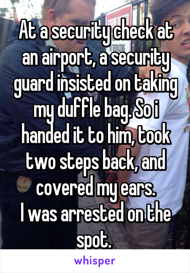 At a security check at an airport, a security guard insisted on taking my duffle bag. So i handed it to him, took two steps back, and covered my ears.
I was arrested on the spot. 