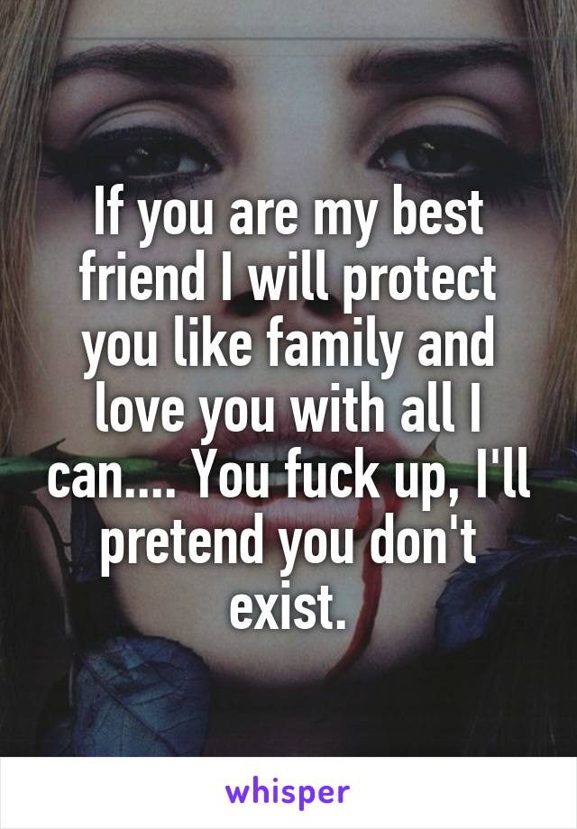 If you are my best friend I will protect you like family and love you with all I can.... You fuck up, I'll pretend you don't exist.