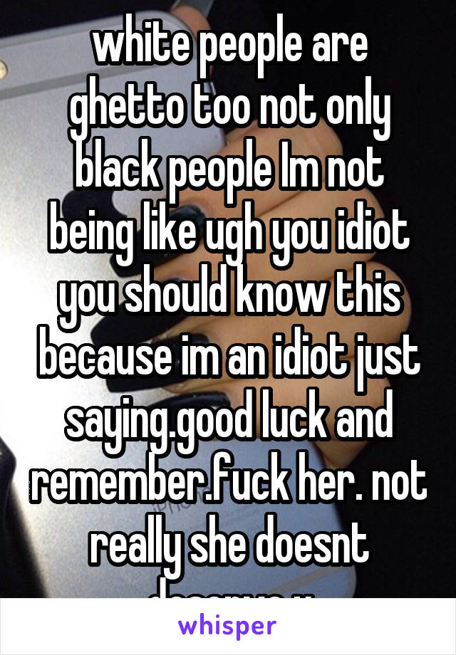white people are ghetto too not only black people Im not being like ugh you idiot you should know this because im an idiot just saying.good luck and remember.fuck her. not really she doesnt deserve u