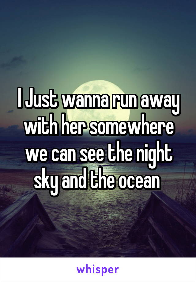 I Just wanna run away with her somewhere we can see the night sky and the ocean 