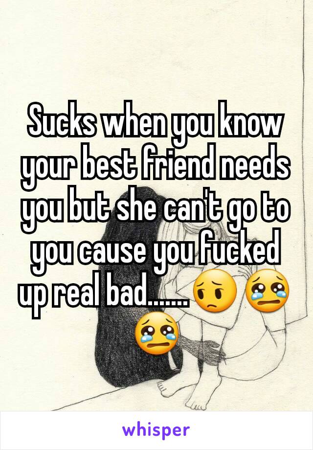 Sucks when you know your best friend needs you but she can't go to you cause you fucked up real bad.......😔😢😢