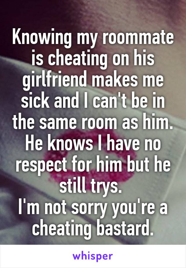 Knowing my roommate is cheating on his girlfriend makes me sick and I can't be in the same room as him.
He knows I have no respect for him but he still trys. 
I'm not sorry you're a cheating bastard.