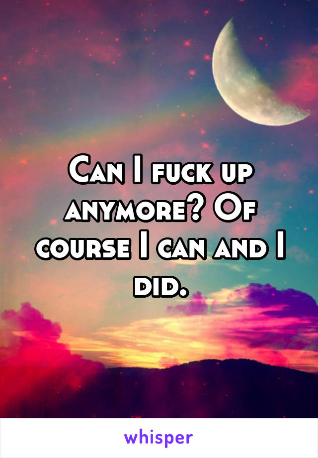 Can I fuck up anymore? Of course I can and I did.