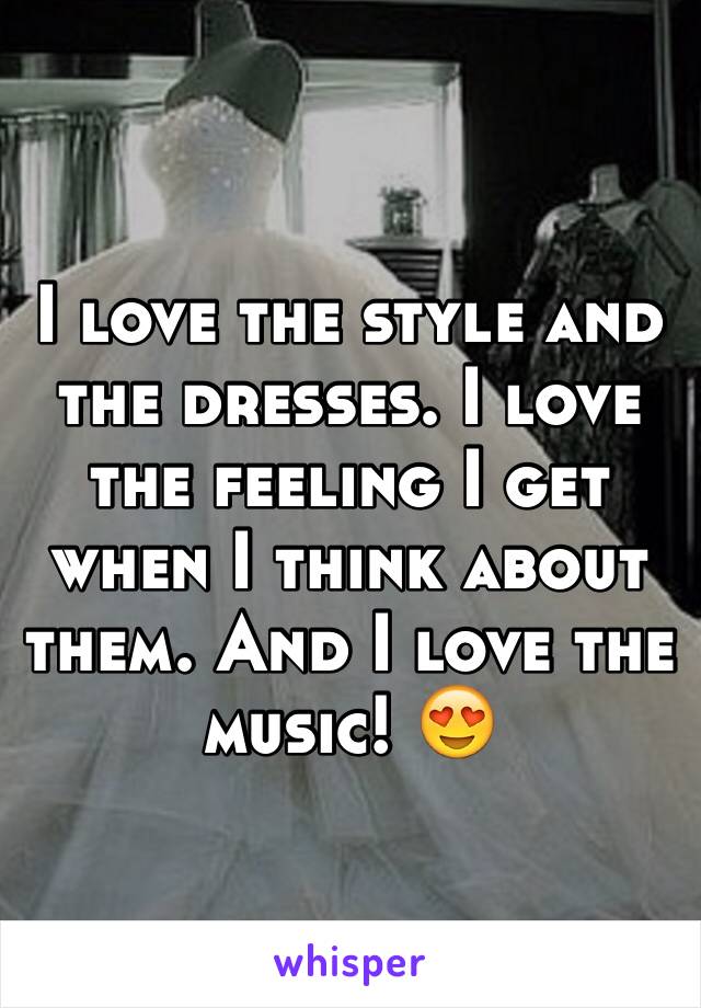 I love the style and the dresses. I love the feeling I get when I think about them. And I love the music! 😍