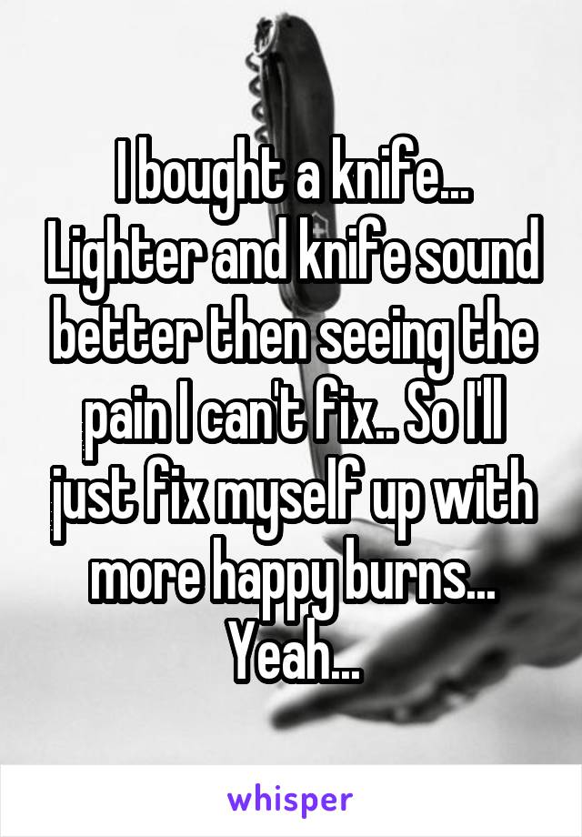 I bought a knife... Lighter and knife sound better then seeing the pain I can't fix.. So I'll just fix myself up with more happy burns... Yeah...
